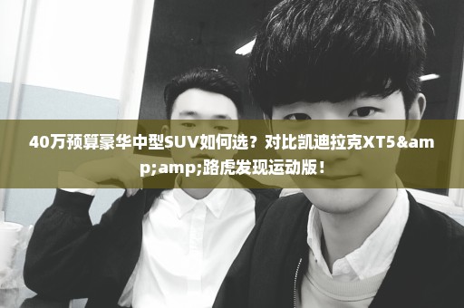 40万预算豪华中型SUV如何选？对比凯迪拉克XT5&路虎发现运动版！