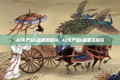 42天产后b超要憋尿吗，42天产后b超要涨尿吗