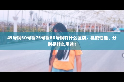 45号钢50号钢75号钢80号钢有什么区别，机械性能、分别是什么用途？