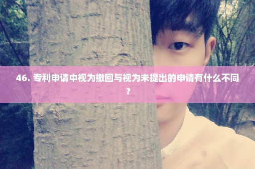 46. 专利申请中视为撤回与视为未提出的申请有什么不同？
