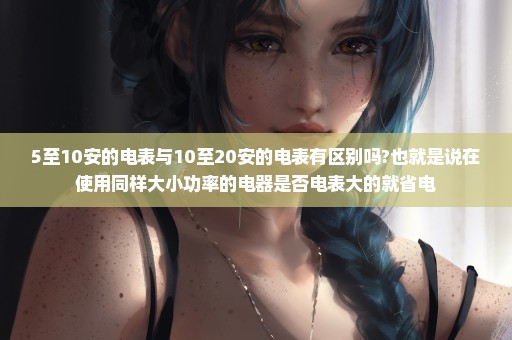 5至10安的电表与10至20安的电表有区别吗?也就是说在使用同样大小功率的电器是否电表大的就省电