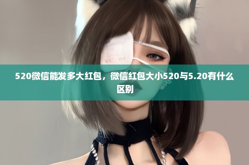 520微信能发多大红包，微信红包大小520与5.20有什么区别