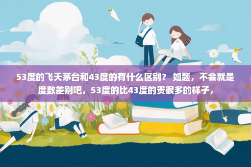 53度的飞天茅台和43度的有什么区别？ 如题，不会就是度数差别吧，53度的比43度的贵很多的样子，