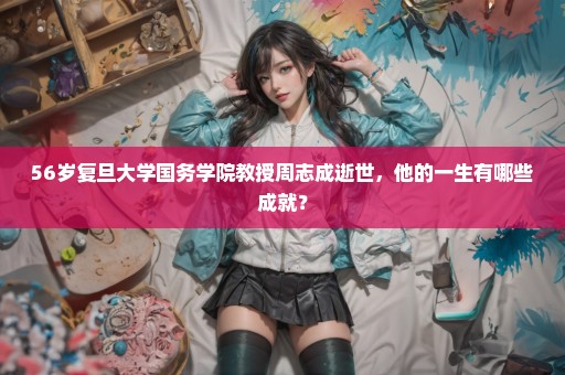 56岁复旦大学国务学院教授周志成逝世，他的一生有哪些成就？
