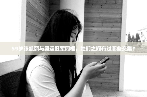 59岁张凯丽与奥运冠军同框，她们之间有过哪些交集？