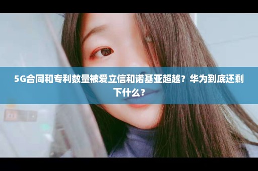 5G合同和专利数量被爱立信和诺基亚超越？华为到底还剩下什么？
