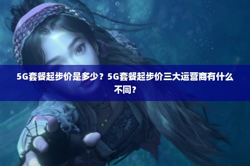 5G套餐起步价是多少？5G套餐起步价三大运营商有什么不同？
