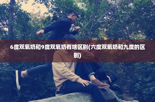 6度双氧奶和9度双氧奶有啥区别(六度双氧奶和九度的区别)