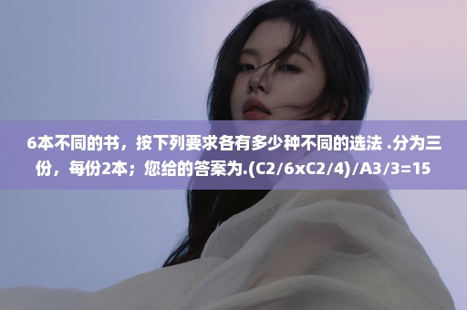 6本不同的书，按下列要求各有多少种不同的选法 .分为三份，每份2本；您给的答案为.(C2/6xC2/4)/A3/3=15