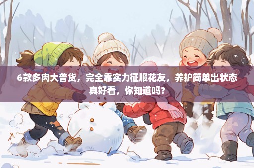 6款多肉大普货，完全靠实力征服花友，养护简单出状态真好看，你知道吗？