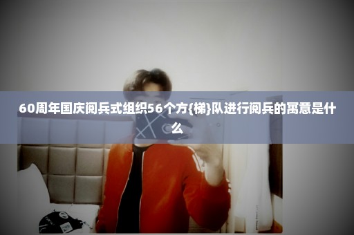 60周年国庆阅兵式组织56个方{梯}队进行阅兵的寓意是什么