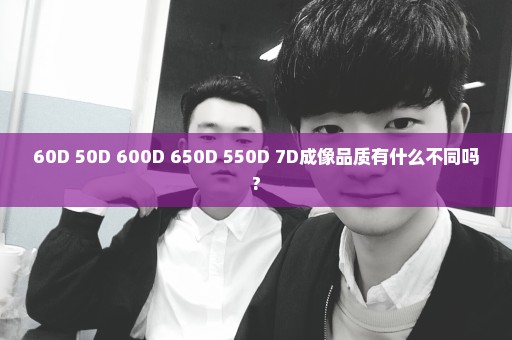60D 50D 600D 650D 550D 7D成像品质有什么不同吗?