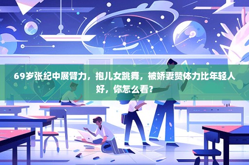 69岁张纪中展臂力，抱儿女跳舞，被娇妻赞体力比年轻人好，你怎么看？