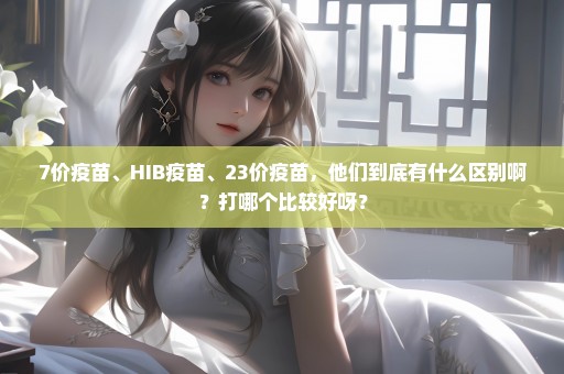 7价疫苗、HIB疫苗、23价疫苗，他们到底有什么区别啊？打哪个比较好呀？