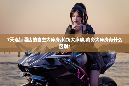 7天连锁酒店的自主大床房,传统大床房,商务大床房有什么区别?