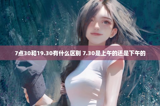 7点30和19.30有什么区别 7.30是上午的还是下午的