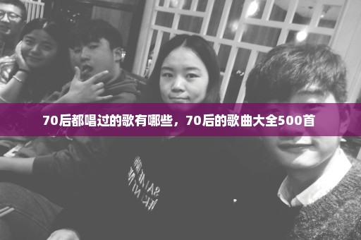 70后都唱过的歌有哪些，70后的歌曲大全500首 