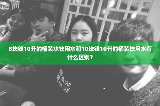 8块钱10升的桶装水饮用水和10块钱10升的桶装饮用水有什么区别？