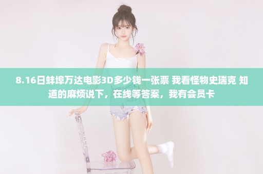 8.16日蚌埠万达电影3D多少钱一张票 我看怪物史瑞克 知道的麻烦说下，在线等答案，我有会员卡