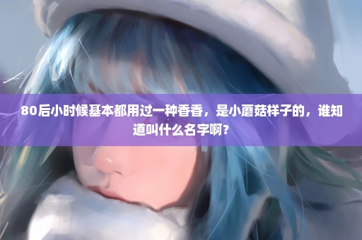 80后小时候基本都用过一种香香，是小蘑菇样子的，谁知道叫什么名字啊？