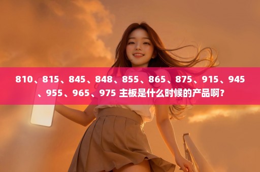 810、815、845、848、855、865、875、915、945、955、965、975 主板是什么时候的产品啊？