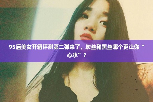 95后美女开箱评测第二弹来了，灰丝和黑丝哪个更让你“心水”？