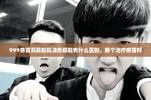 999感冒灵颗粒和清热颗粒有什么区别，那个治疗感冒好