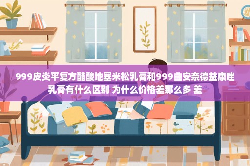 999皮炎平复方醋酸地塞米松乳膏和999曲安奈德益康唑乳膏有什么区别 为什么价格差那么多 差