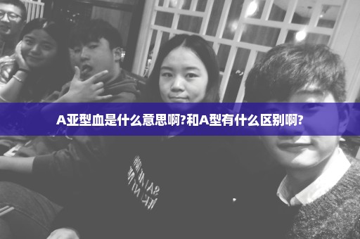 A亚型血是什么意思啊?和A型有什么区别啊?