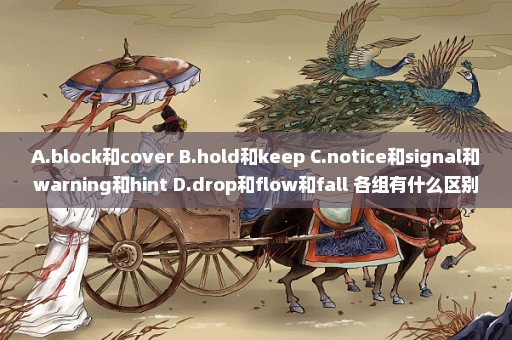 A.block和cover B.hold和keep C.notice和signal和warning和hint D.drop和flow和fall 各组有什么区别？