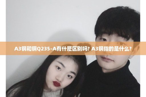 A3钢和钢Q235-A有什麽区别吗? A3钢指的是什么?