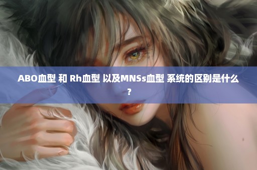 ABO血型 和 Rh血型 以及MNSs血型 系统的区别是什么？