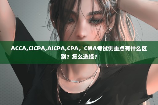 ACCA,CICPA,AICPA,CPA，CMA考试侧重点有什么区别？怎么选择？