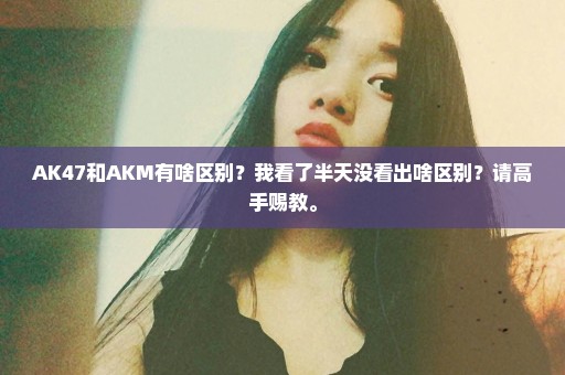 AK47和AKM有啥区别？我看了半天没看出啥区别？请高手赐教。