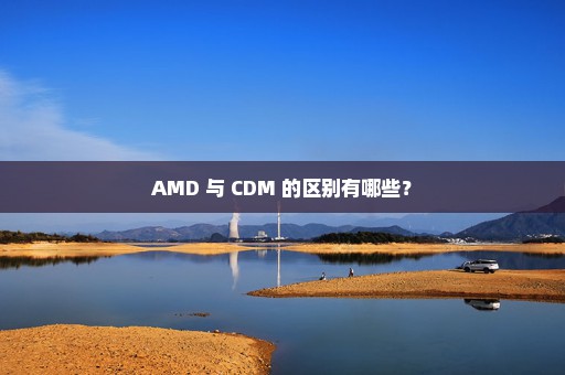 AMD 与 CDM 的区别有哪些？