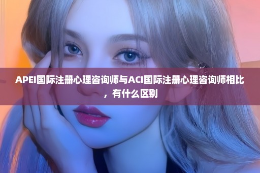APEI国际注册心理咨询师与ACI国际注册心理咨询师相比，有什么区别