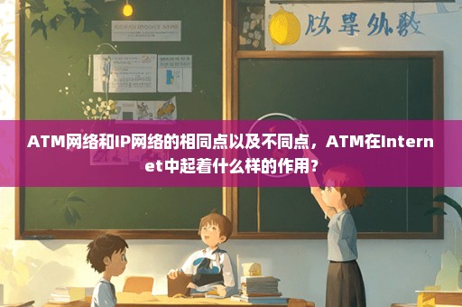 ATM网络和IP网络的相同点以及不同点，ATM在Internet中起着什么样的作用？