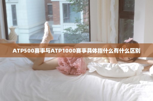 ATP500赛事与ATP1000赛事具体指什么有什么区别