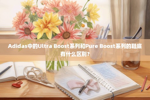 Adidas中的Ultra Boost系列和Pure Boost系列的鞋底有什么区别？