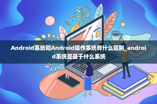 Android系统和Android操作系统有什么区别_android系统是基于什么系统