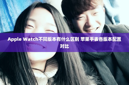 Apple Watch不同版本有什么区别 苹果手表各版本配置对比