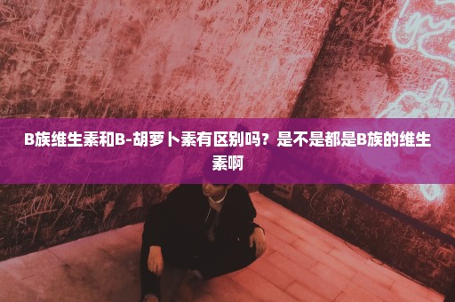 B族维生素和B-胡萝卜素有区别吗？是不是都是B族的维生素啊