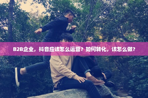 B2B企业，抖音应该怎么运营？如何转化，该怎么做？