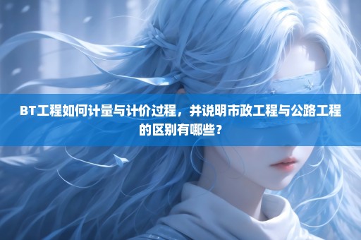 BT工程如何计量与计价过程，并说明市政工程与公路工程的区别有哪些？