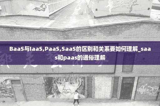 BaaS与IaaS,PaaS,SaaS的区别和关系要如何理解_saas和paas的通俗理解