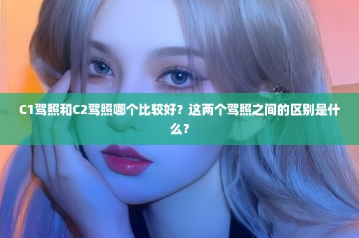 C1驾照和C2驾照哪个比较好？这两个驾照之间的区别是什么？