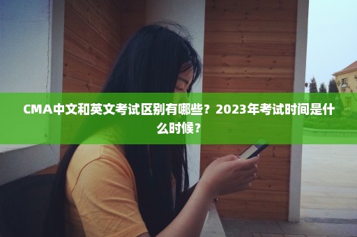 CMA中文和英文考试区别有哪些？2023年考试时间是什么时候？