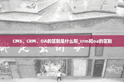 CMS、CRM、OA的区别是什么啊_crm和oa的区别