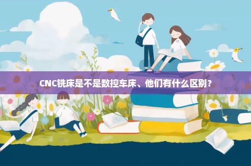 CNC铣床是不是数控车床、他们有什么区别？