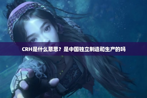CRH是什么意思？是中国独立制造和生产的吗